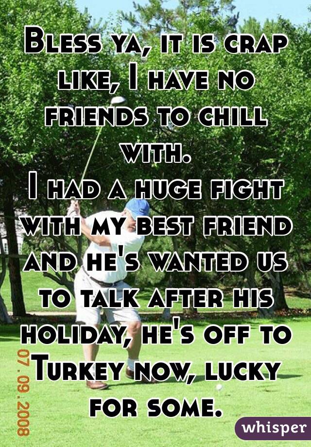 Bless ya, it is crap like, I have no friends to chill with. 
I had a huge fight with my best friend and he's wanted us to talk after his holiday, he's off to Turkey now, lucky for some.
