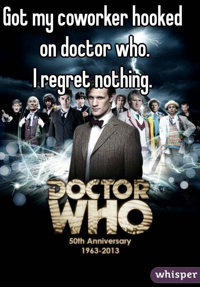 Got my coworker hooked on doctor who.
I regret nothing.