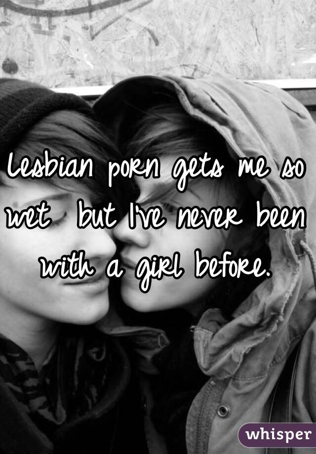 Lesbian porn gets me so wet  but I've never been with a girl before.