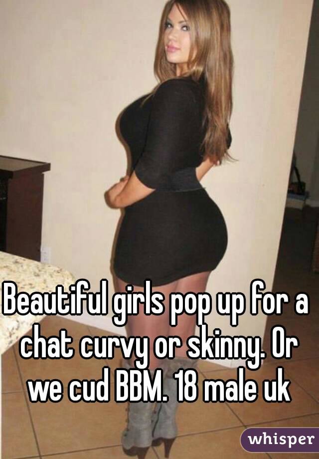 Beautiful girls pop up for a chat curvy or skinny. Or we cud BBM. 18 male uk