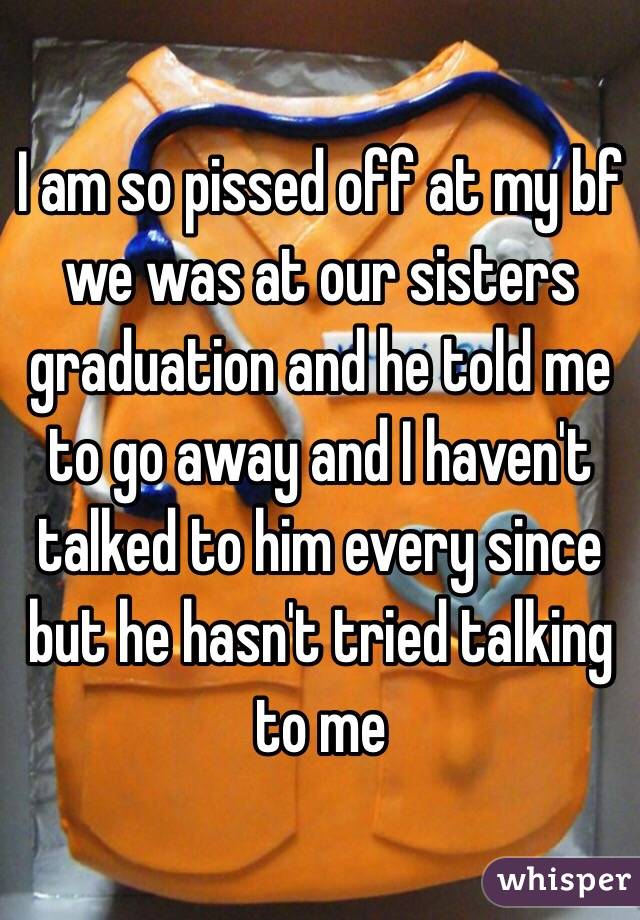 I am so pissed off at my bf we was at our sisters graduation and he told me to go away and I haven't talked to him every since but he hasn't tried talking to me 