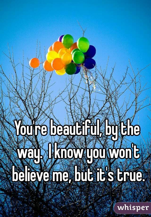 You're beautiful, by the way.  I know you won't believe me, but it's true.