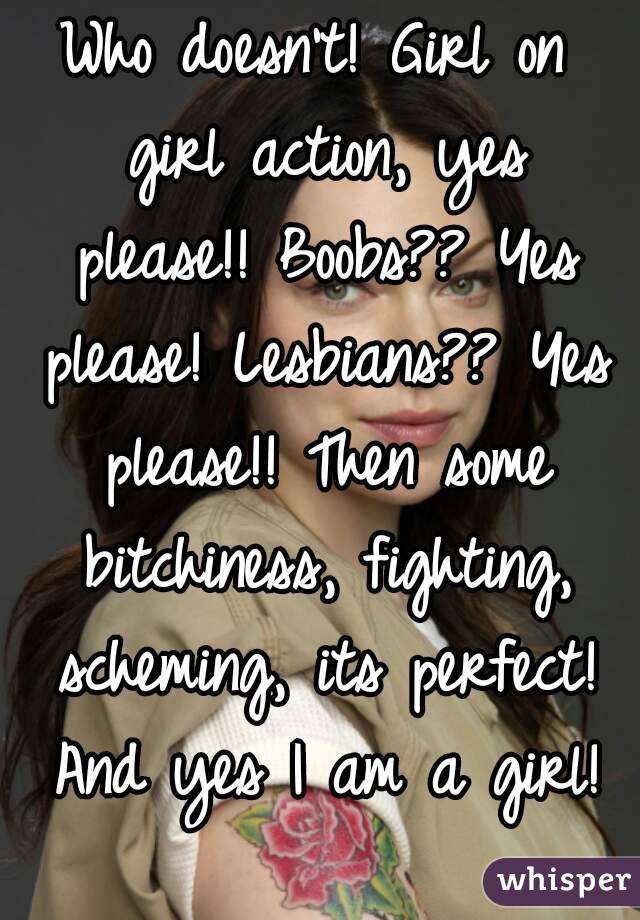 Who doesn't! Girl on girl action, yes please!! Boobs?? Yes please! Lesbians?? Yes please!! Then some bitchiness, fighting, scheming, its perfect! And yes I am a girl!