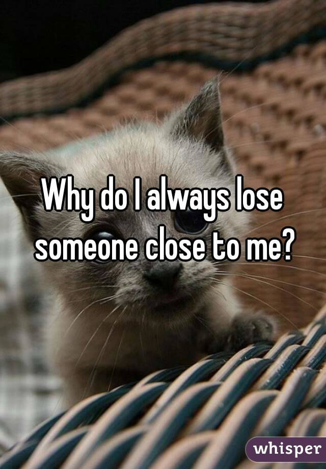 Why do I always lose someone close to me?