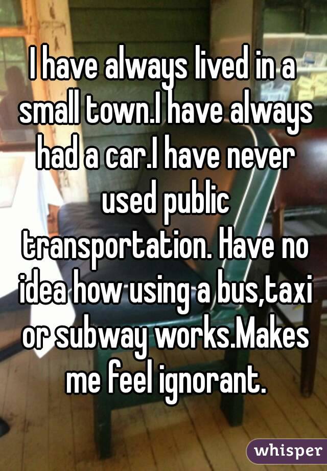 I have always lived in a small town.I have always had a car.I have never used public transportation. Have no idea how using a bus,taxi or subway works.Makes me feel ignorant.