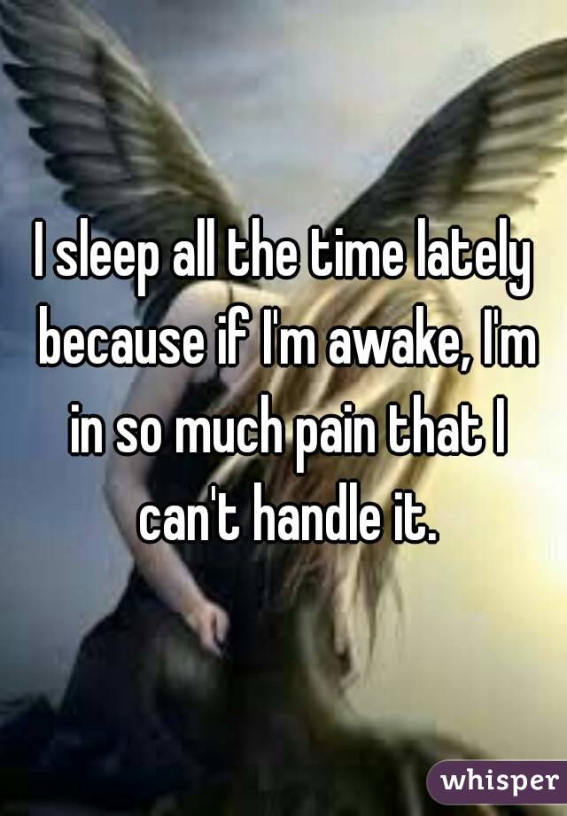 I sleep all the time lately because if I'm awake, I'm in so much pain that I can't handle it.