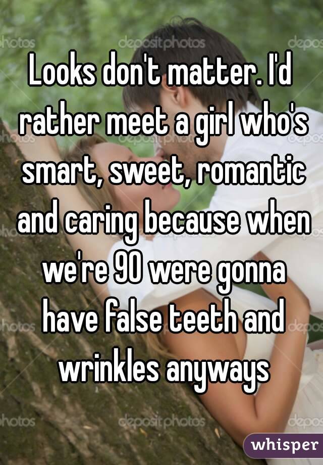 Looks don't matter. I'd rather meet a girl who's smart, sweet, romantic and caring because when we're 90 were gonna have false teeth and wrinkles anyways