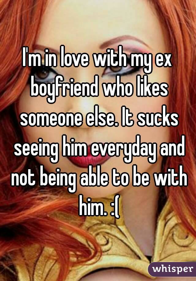 I'm in love with my ex boyfriend who likes someone else. It sucks seeing him everyday and not being able to be with him. :(