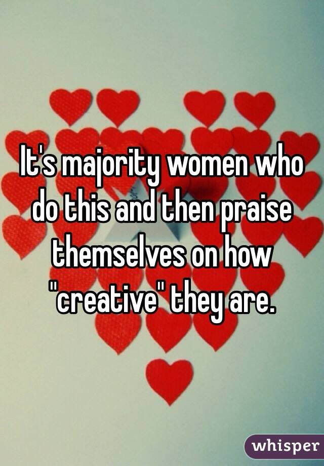 It's majority women who do this and then praise themselves on how "creative" they are. 