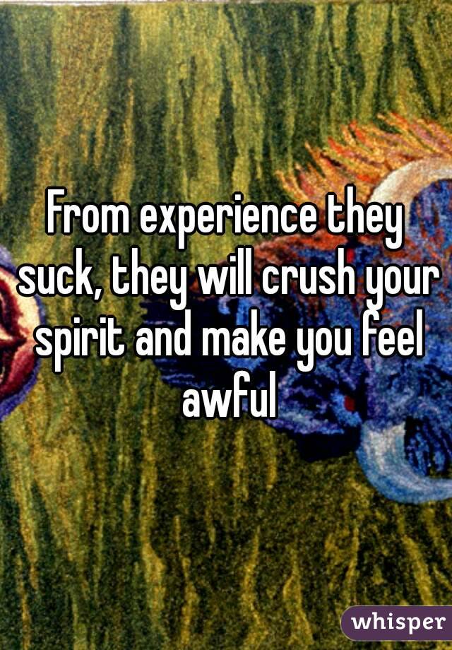 From experience they suck, they will crush your spirit and make you feel awful