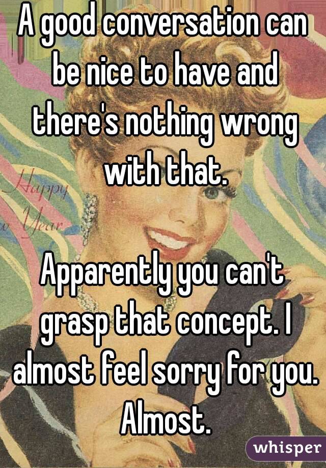 A good conversation can be nice to have and there's nothing wrong with that.

Apparently you can't grasp that concept. I almost feel sorry for you. Almost.
