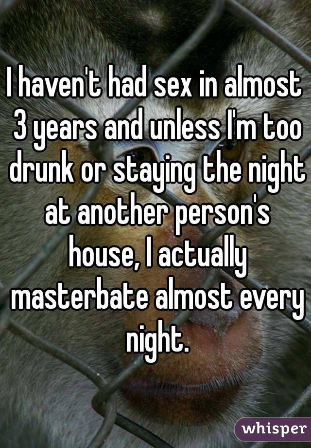 I haven't had sex in almost 3 years and unless I'm too drunk or staying the night at another person's house, I actually masterbate almost every night.