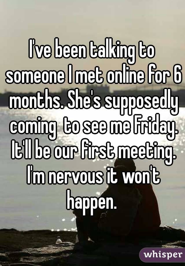 I've been talking to someone I met online for 6 months. She's supposedly coming  to see me Friday. It'll be our first meeting. I'm nervous it won't happen. 