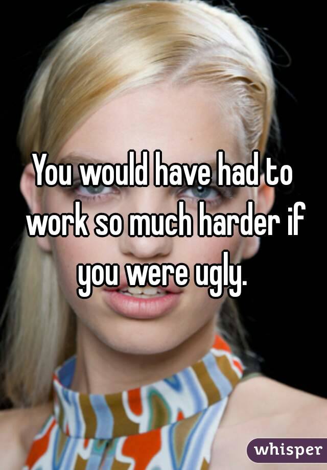 You would have had to work so much harder if you were ugly. 