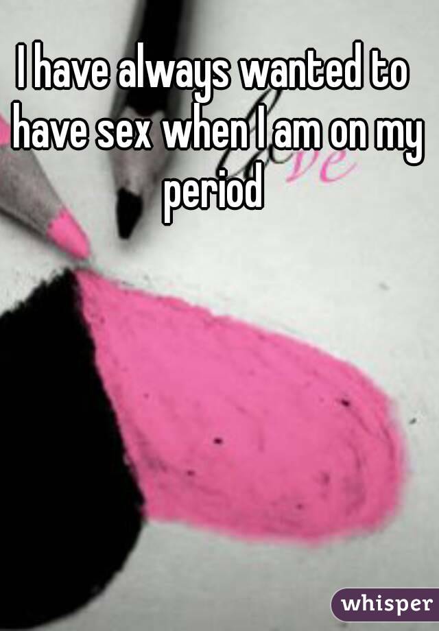 I have always wanted to have sex when I am on my period 