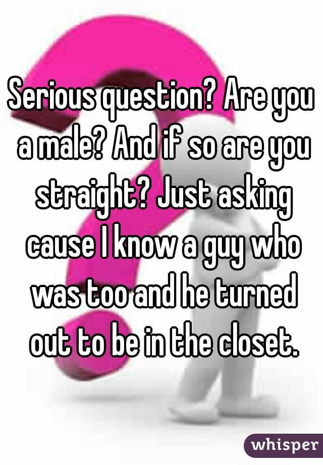 Serious question? Are you a male? And if so are you straight? Just asking cause I know a guy who was too and he turned out to be in the closet.