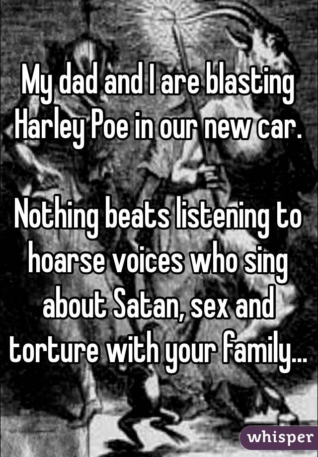 My dad and I are blasting Harley Poe in our new car. 

Nothing beats listening to hoarse voices who sing about Satan, sex and torture with your family...
