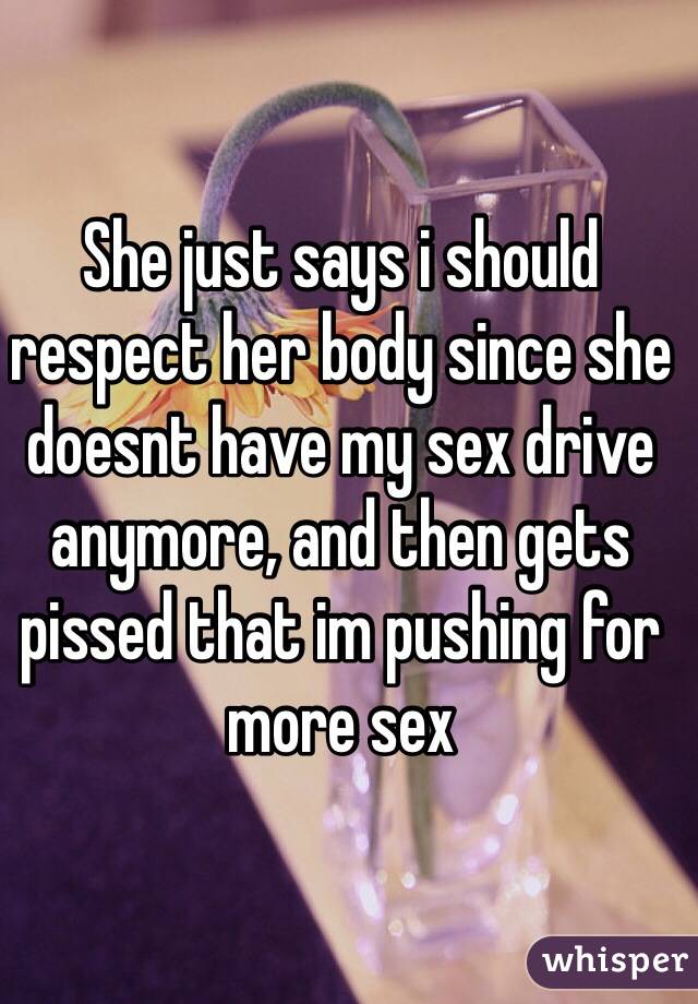 She just says i should respect her body since she doesnt have my sex drive anymore, and then gets pissed that im pushing for more sex