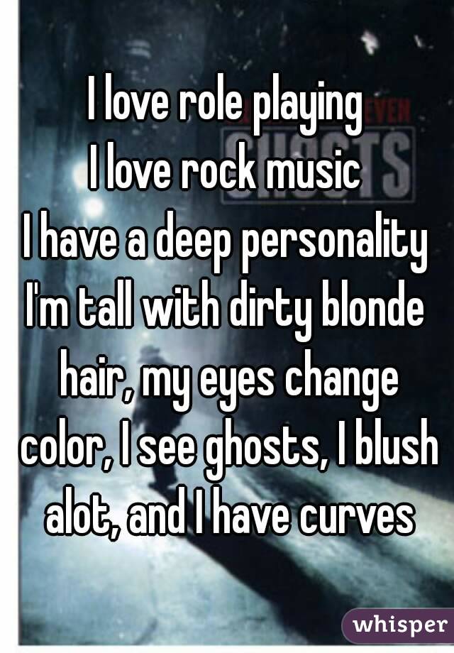 I love role playing
I love rock music
I have a deep personality
I'm tall with dirty blonde hair, my eyes change color, I see ghosts, I blush alot, and I have curves