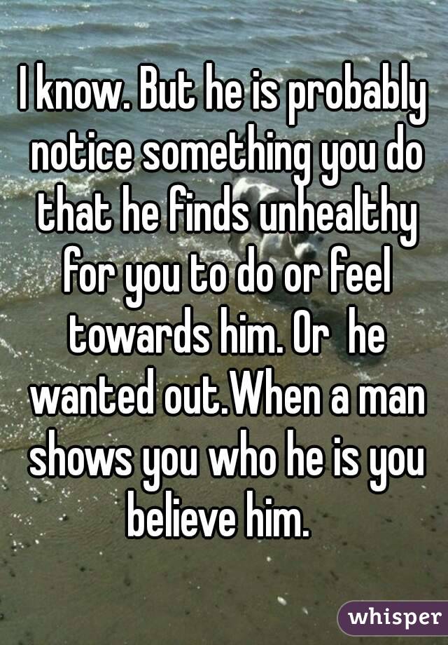I know. But he is probably notice something you do that he finds unhealthy for you to do or feel towards him. Or  he wanted out.When a man shows you who he is you believe him.  