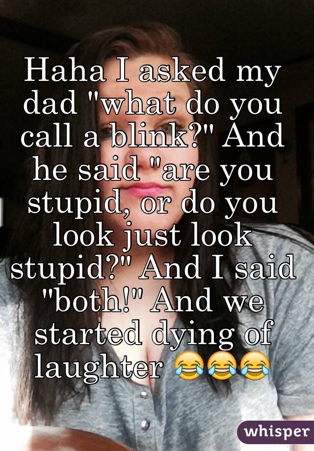 Haha I asked my dad "what do you call a blink?" And he said "are you stupid, or do you look just look stupid?" And I said "both!" And we started dying of laughter 😂😂😂