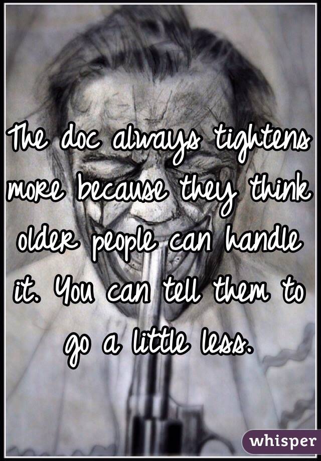 The doc always tightens more because they think older people can handle it. You can tell them to go a little less.