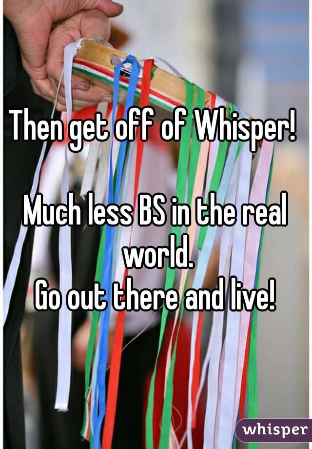 Then get off of Whisper! 

Much less BS in the real world.
Go out there and live!