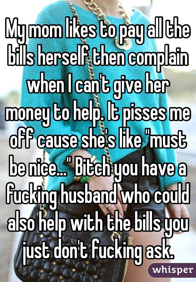 My mom likes to pay all the bills herself then complain when I can't give her money to help. It pisses me off cause she's like "must be nice..." Bitch you have a fucking husband who could also help with the bills you just don't fucking ask. 