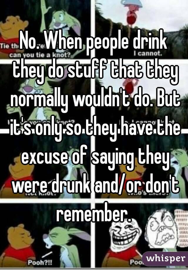 No. When people drink they do stuff that they normally wouldn't do. But it's only so they have the excuse of saying they were drunk and/or don't remember. 