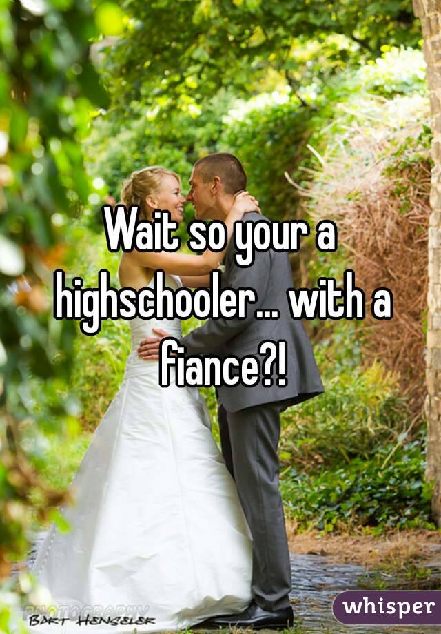 Wait so your a highschooler... with a fiance?!