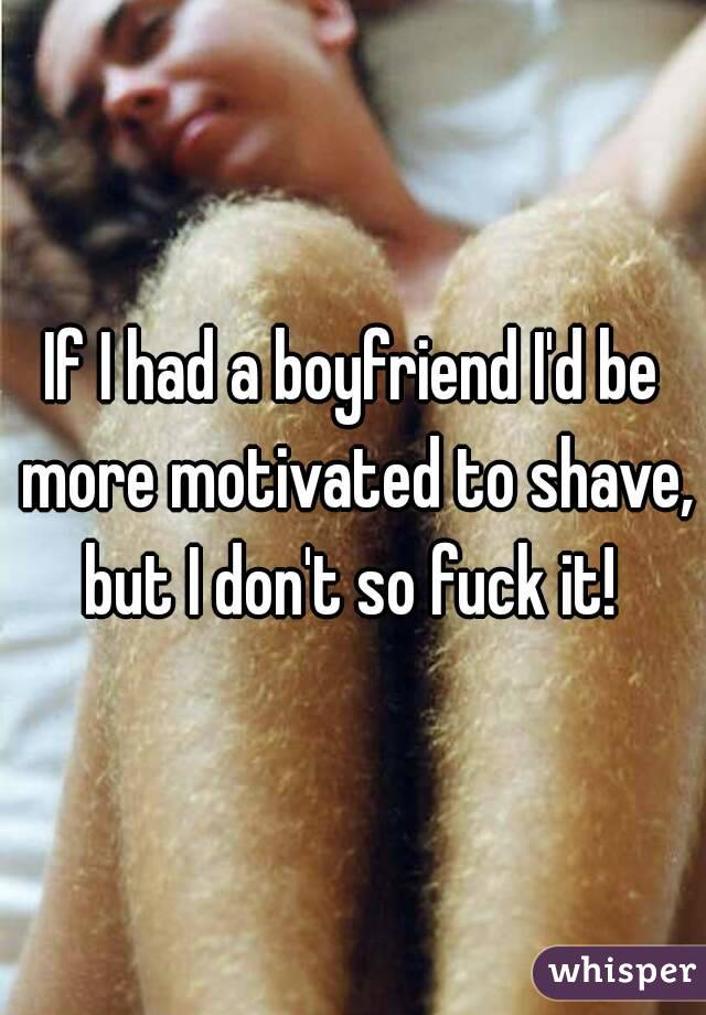 If I had a boyfriend I'd be more motivated to shave, but I don't so fuck it! 