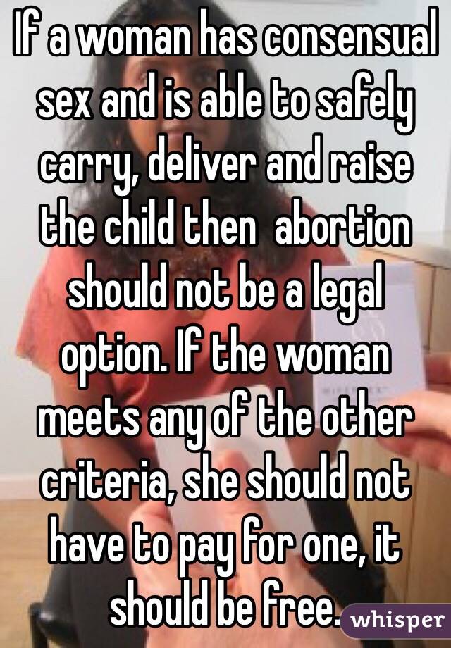 If a woman has consensual sex and is able to safely carry, deliver and raise the child then  abortion should not be a legal option. If the woman meets any of the other criteria, she should not have to pay for one, it should be free. 