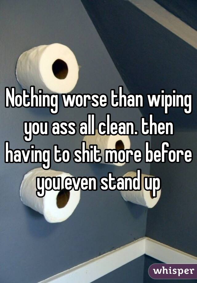 Nothing worse than wiping you ass all clean. then having to shit more before you even stand up