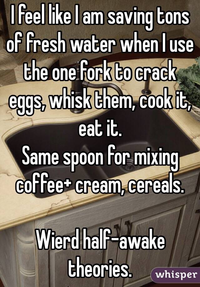 I feel like I am saving tons of fresh water when I use the one fork to crack eggs, whisk them, cook it, eat it.
Same spoon for mixing coffee+ cream, cereals.

Wierd half-awake theories.