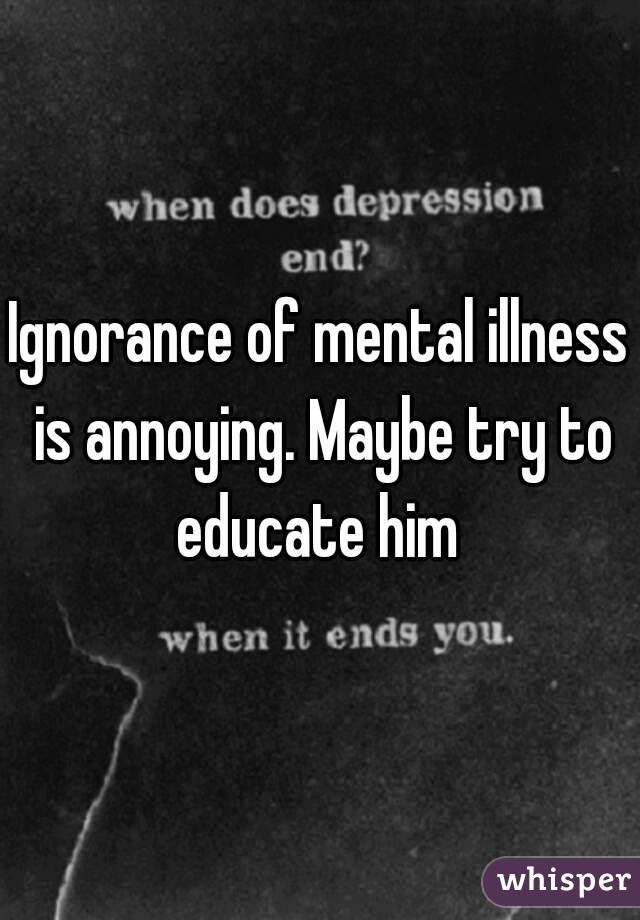 Ignorance of mental illness is annoying. Maybe try to educate him 