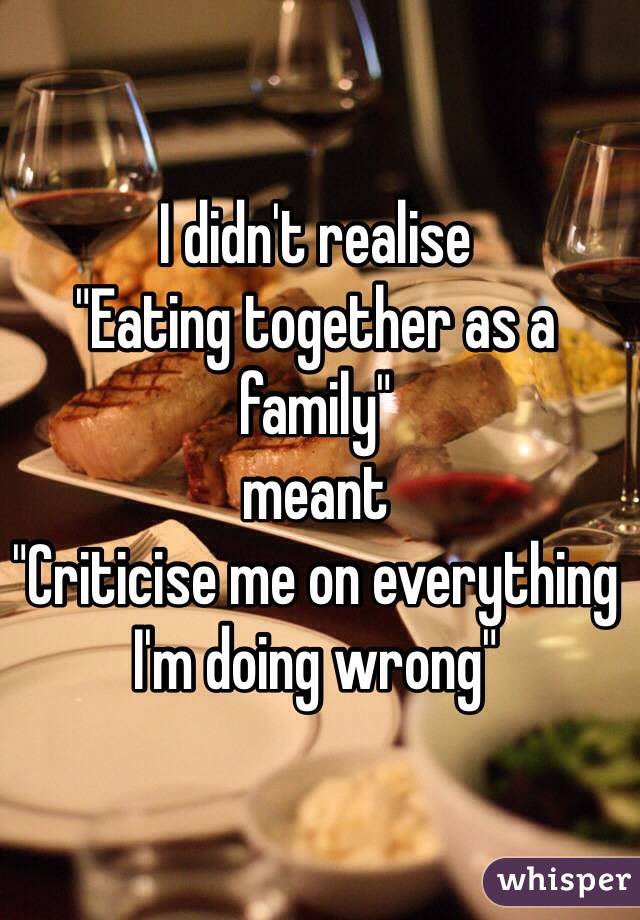 I didn't realise 
"Eating together as a family"
meant
"Criticise me on everything I'm doing wrong"