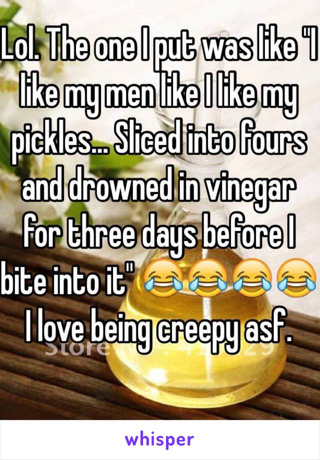 Lol. The one I put was like "I like my men like I like my pickles... Sliced into fours and drowned in vinegar for three days before I bite into it" 😂😂😂😂
I love being creepy asf. 