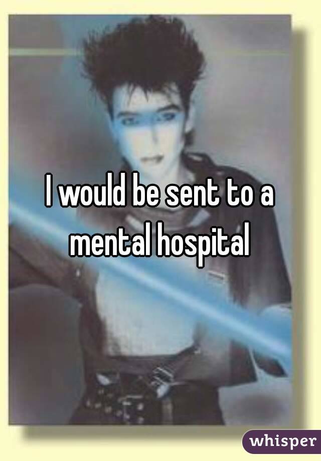 I would be sent to a mental hospital 