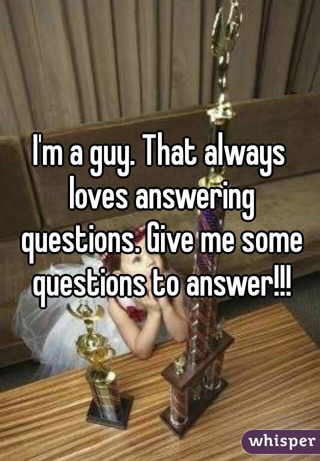 I'm a guy. That always loves answering questions. Give me some questions to answer!!!