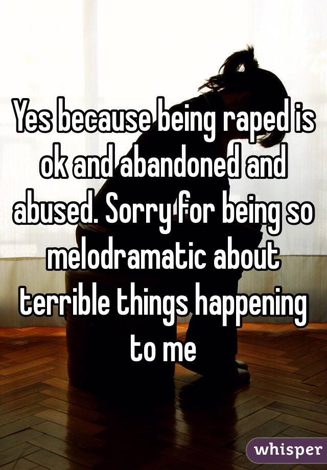 Yes because being raped is ok and abandoned and abused. Sorry for being so melodramatic about terrible things happening to me 