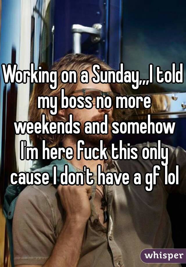 Working on a Sunday,,,I told my boss no more weekends and somehow I'm here fuck this only cause I don't have a gf lol