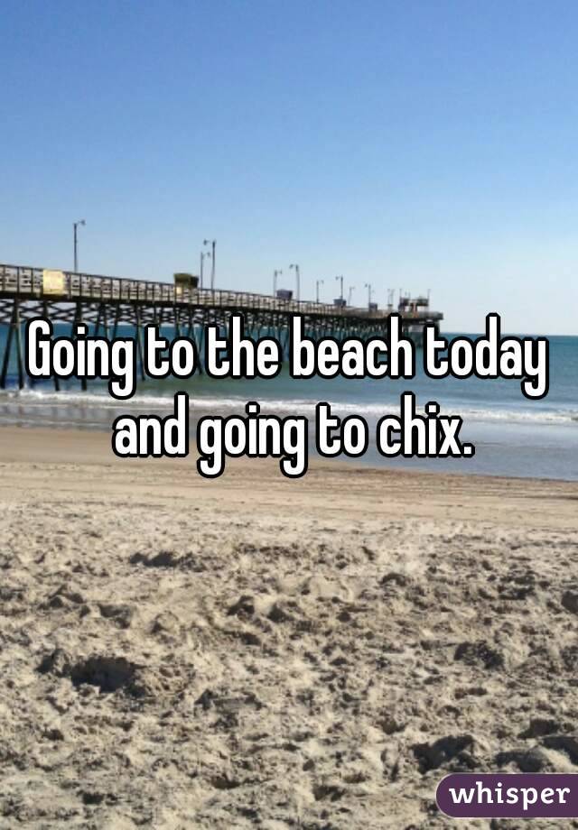 Going to the beach today and going to chix.