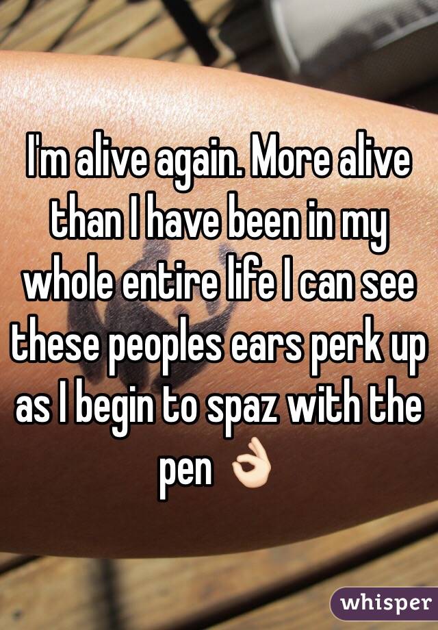 I'm alive again. More alive than I have been in my whole entire life I can see these peoples ears perk up as I begin to spaz with the pen 👌🏻