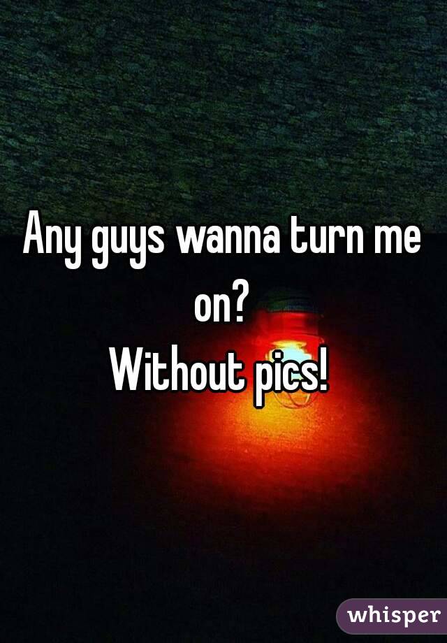 Any guys wanna turn me on? 
Without pics! 