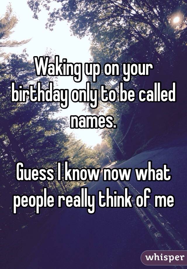Waking up on your birthday only to be called names. 

Guess I know now what people really think of me