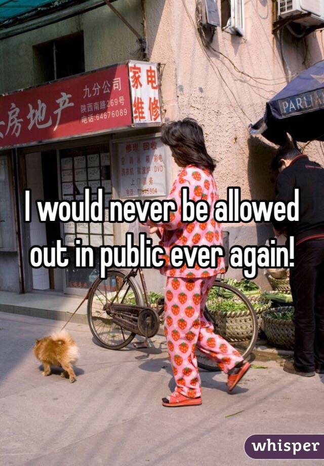 I would never be allowed out in public ever again! 