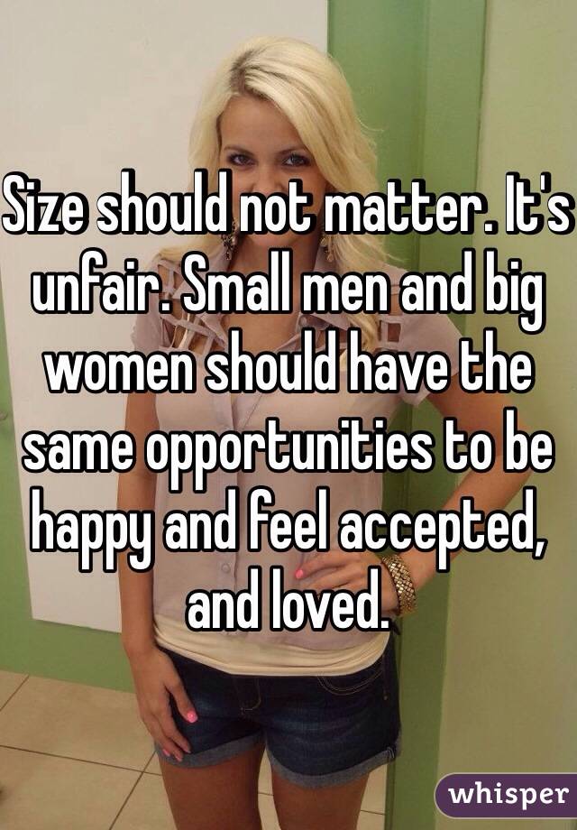 Size should not matter. It's unfair. Small men and big women should have the same opportunities to be happy and feel accepted, and loved.
