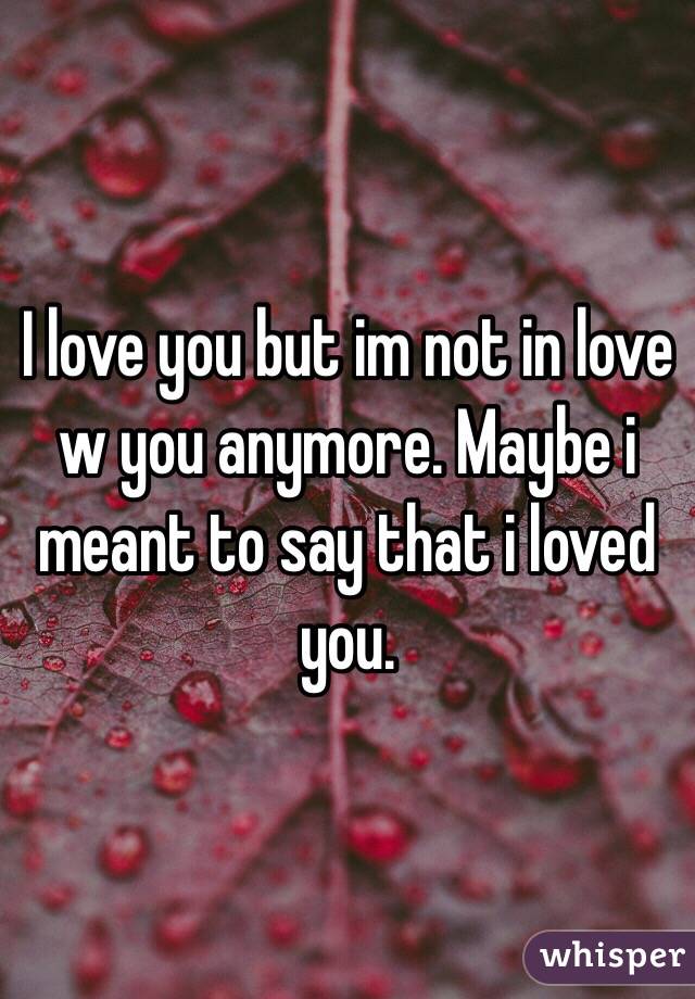 I love you but im not in love w you anymore. Maybe i meant to say that i loved you.