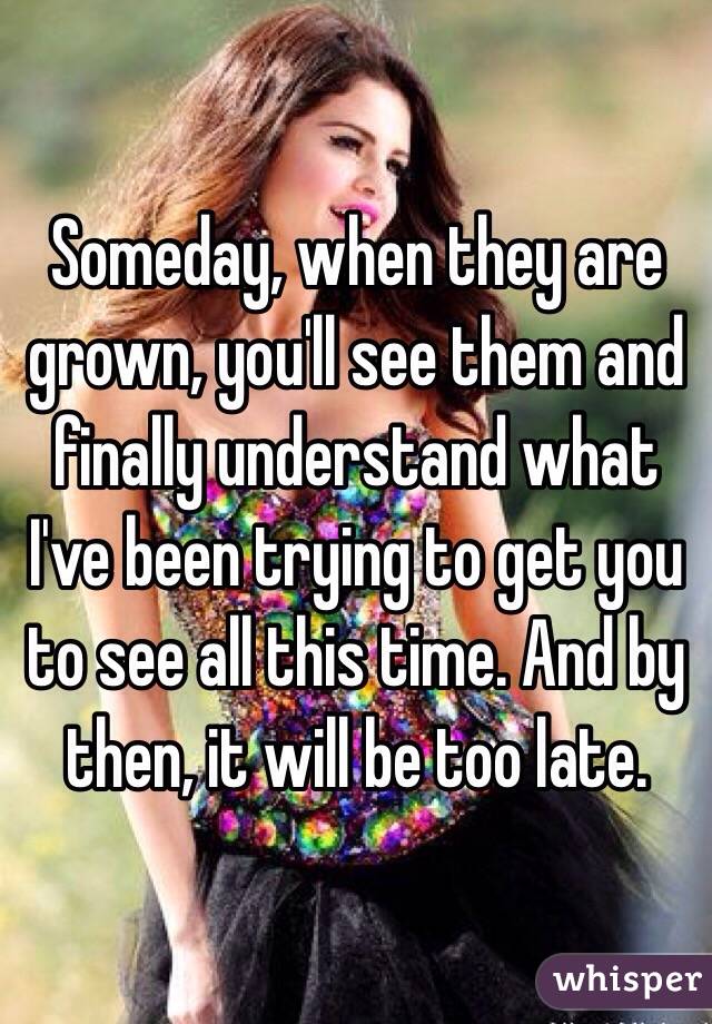 Someday, when they are grown, you'll see them and finally understand what I've been trying to get you to see all this time. And by then, it will be too late. 