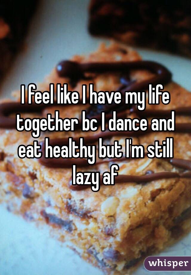 I feel like I have my life together bc I dance and eat healthy but I'm still lazy af